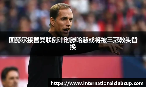 图赫尔接管曼联倒计时滕哈赫或将被三冠教头替换